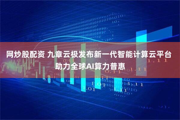 网炒股配资 九章云极发布新一代智能计算云平台 助力全球AI算力普惠