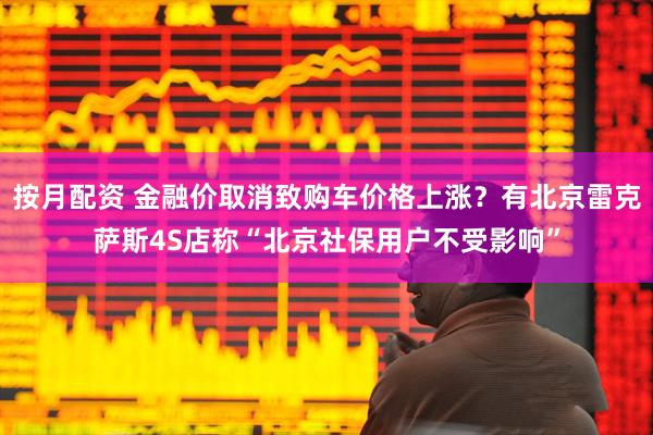 按月配资 金融价取消致购车价格上涨？有北京雷克萨斯4S店称“北京社保用户不受影响”