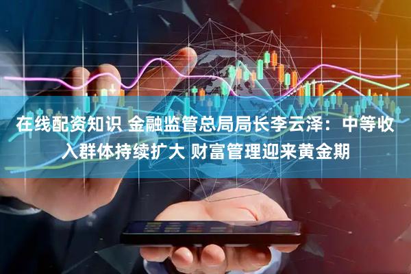 在线配资知识 金融监管总局局长李云泽：中等收入群体持续扩大 财富管理迎来黄金期