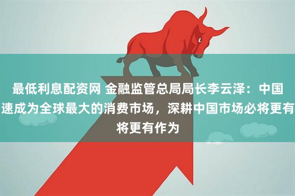 最低利息配资网 金融监管总局局长李云泽：中国正加速成为全球最大的消费市场，深耕中国市场必将更有作为