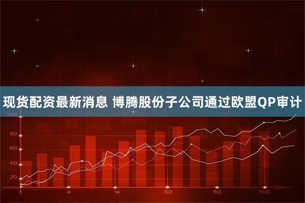 现货配资最新消息 博腾股份子公司通过欧盟QP审计