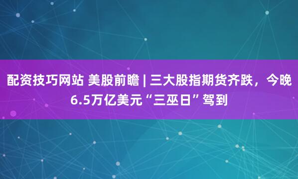 配资技巧网站 美股前瞻 | 三大股指期货齐跌，今晚6.5万亿美元“三巫日”驾到