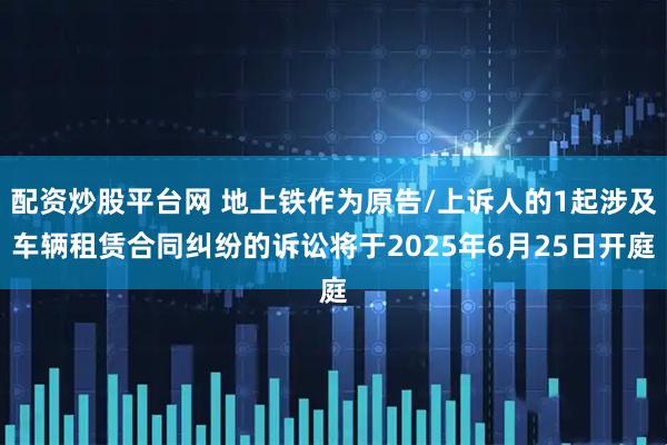 配资炒股平台网 地上铁作为原告/上诉人的1起涉及车辆租赁合同纠纷的诉讼将于2025年6月25日开庭
