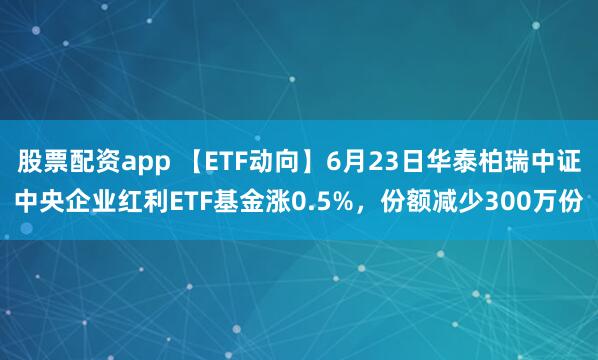 股票配资app 【ETF动向】6月23日华泰柏瑞中证中央企业红利ETF基金涨0.5%，份额减少300万份