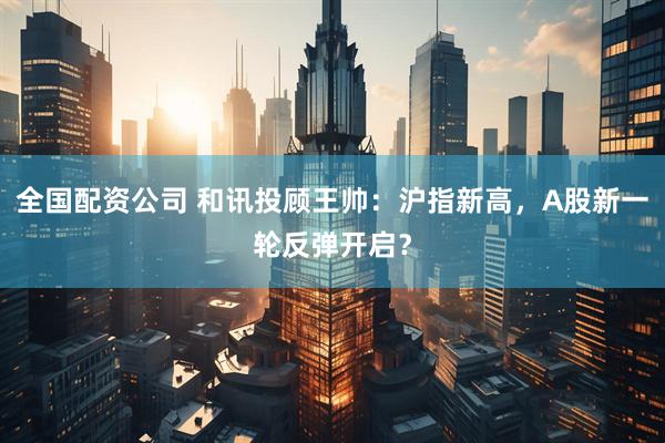 全国配资公司 和讯投顾王帅：沪指新高，A股新一轮反弹开启？