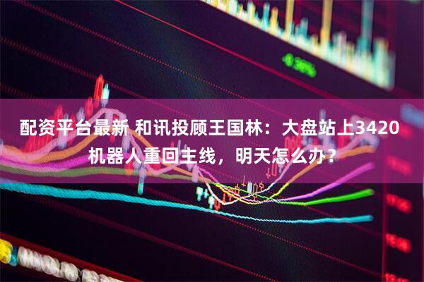 配资平台最新 和讯投顾王国林：大盘站上3420 机器人重回主线，明天怎么办？