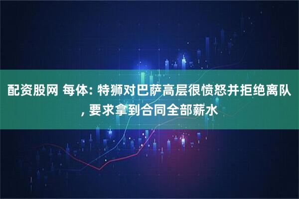 配资股网 每体: 特狮对巴萨高层很愤怒并拒绝离队, 要求拿到合同全部薪水