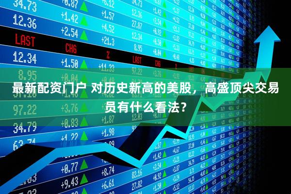 最新配资门户 对历史新高的美股，高盛顶尖交易员有什么看法？