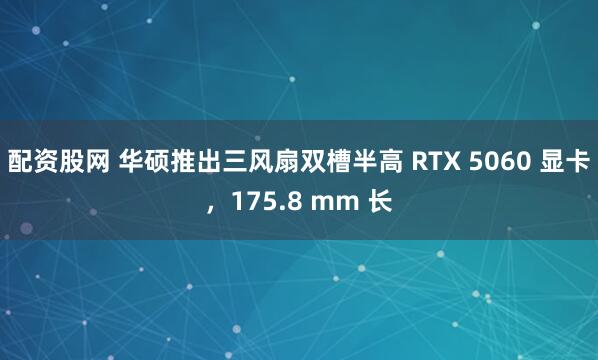 配资股网 华硕推出三风扇双槽半高 RTX 5060 显卡，175.8 mm 长