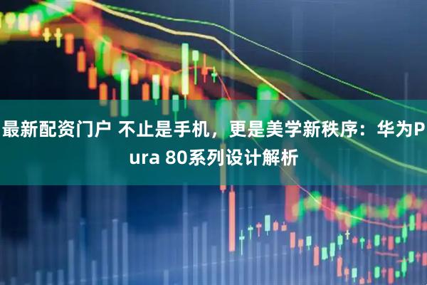 最新配资门户 不止是手机，更是美学新秩序：华为Pura 80系列设计解析