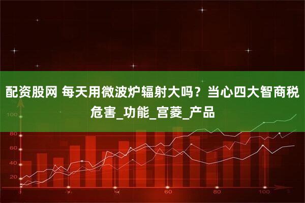 配资股网 每天用微波炉辐射大吗？当心四大智商税危害_功能_宫菱_产品