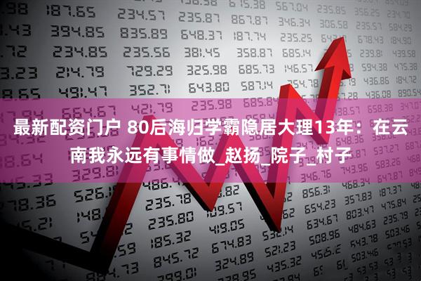最新配资门户 80后海归学霸隐居大理13年：在云南我永远有事情做_赵扬_院子_村子