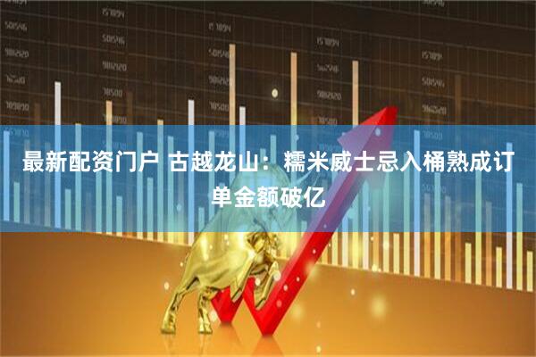 最新配资门户 古越龙山：糯米威士忌入桶熟成订单金额破亿