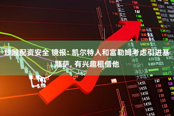炒股配资安全 镜报: 凯尔特人和富勒姆考虑引进基耶萨, 有兴趣租借他