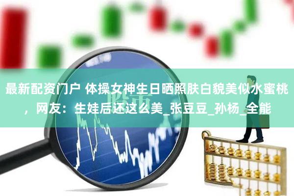 最新配资门户 体操女神生日晒照肤白貌美似水蜜桃，网友：生娃后还这么美_张豆豆_孙杨_全能