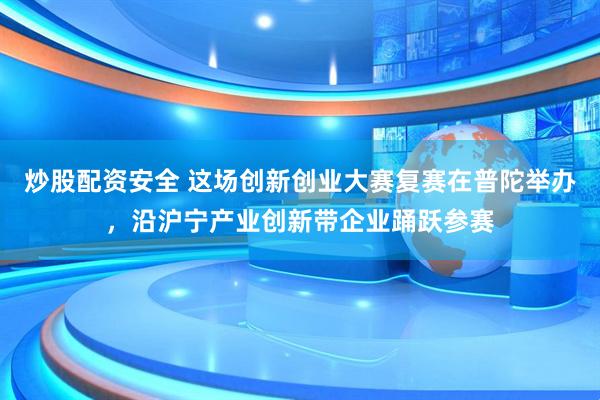 炒股配资安全 这场创新创业大赛复赛在普陀举办，沿沪宁产业创新带企业踊跃参赛