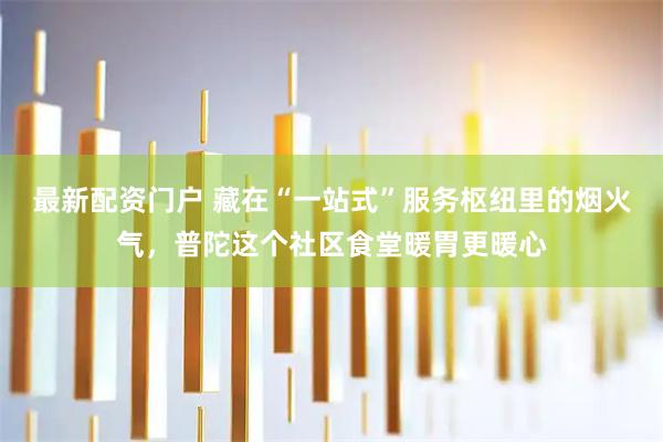 最新配资门户 藏在“一站式”服务枢纽里的烟火气，普陀这个社区食堂暖胃更暖心