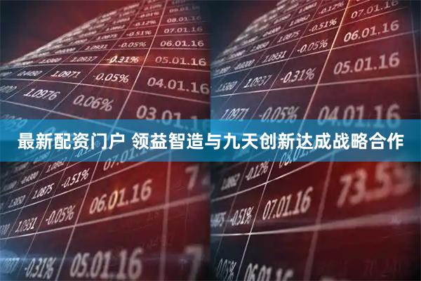 最新配资门户 领益智造与九天创新达成战略合作