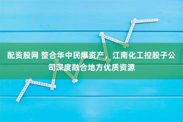 配资股网 整合华中民爆资产，江南化工控股子公司深度融合地方优质资源