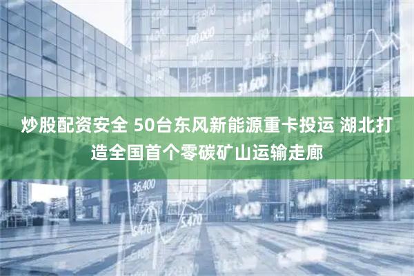 炒股配资安全 50台东风新能源重卡投运 湖北打造全国首个零碳矿山运输走廊