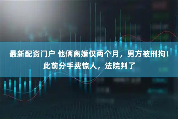 最新配资门户 他俩离婚仅两个月，男方被刑拘！此前分手费惊人，法院判了