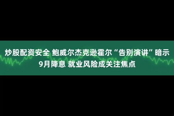 炒股配资安全 鲍威尔杰克逊霍尔“告别演讲”暗示9月降息 就业风险成关注焦点