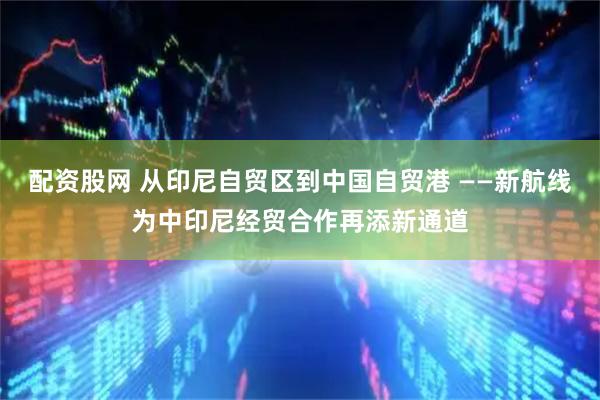 配资股网 从印尼自贸区到中国自贸港 ——新航线为中印尼经贸合作再添新通道