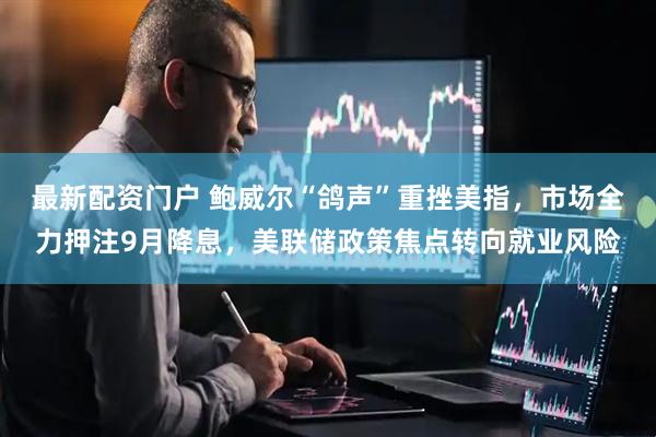 最新配资门户 鲍威尔“鸽声”重挫美指，市场全力押注9月降息，美联储政策焦点转向就业风险