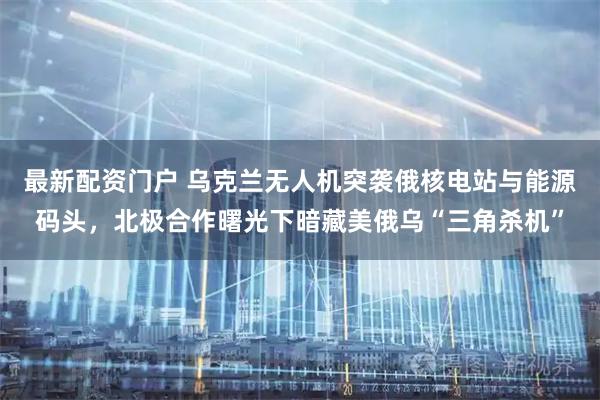 最新配资门户 乌克兰无人机突袭俄核电站与能源码头，北极合作曙光下暗藏美俄乌“三角杀机”