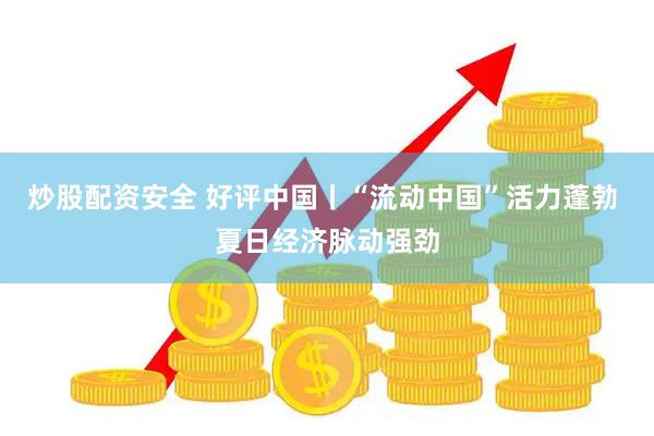 炒股配资安全 好评中国丨“流动中国”活力蓬勃 夏日经济脉动强劲