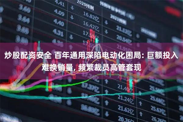 炒股配资安全 百年通用深陷电动化困局: 巨额投入难换销量, 频繁裁员高管套现