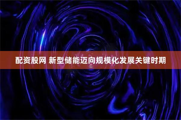 配资股网 新型储能迈向规模化发展关键时期