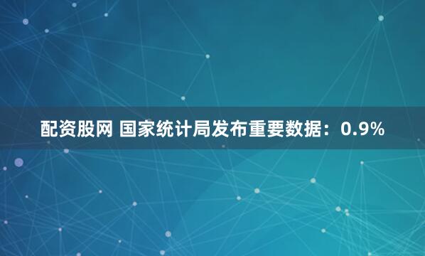 配资股网 国家统计局发布重要数据：0.9%