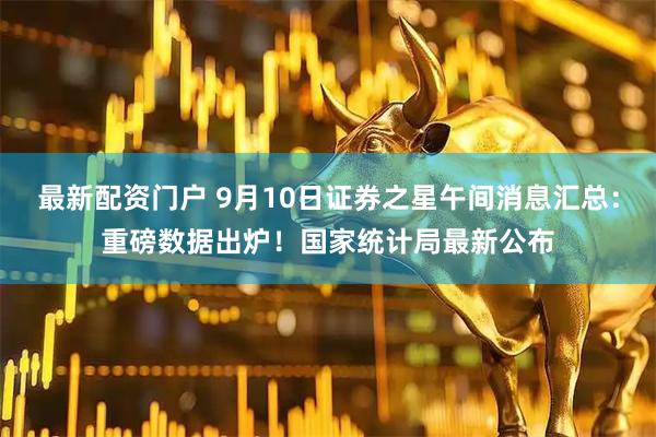 最新配资门户 9月10日证券之星午间消息汇总：重磅数据出炉！国家统计局最新公布