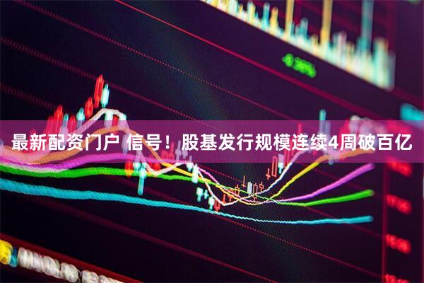 最新配资门户 信号！股基发行规模连续4周破百亿