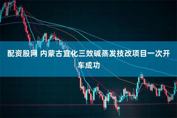 配资股网 内蒙古宜化三效碱蒸发技改项目一次开车成功