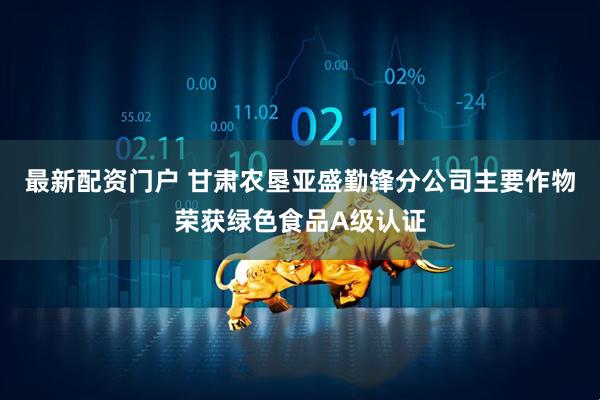 最新配资门户 甘肃农垦亚盛勤锋分公司主要作物荣获绿色食品A级认证