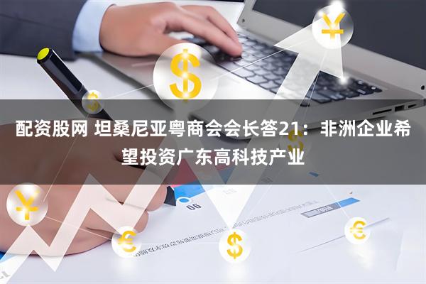 配资股网 坦桑尼亚粤商会会长答21：非洲企业希望投资广东高科技产业
