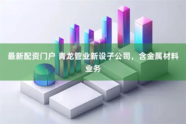 最新配资门户 青龙管业新设子公司，含金属材料业务