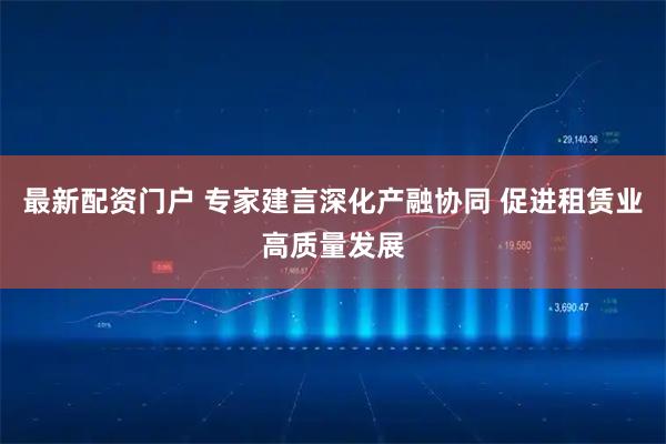 最新配资门户 专家建言深化产融协同 促进租赁业高质量发展