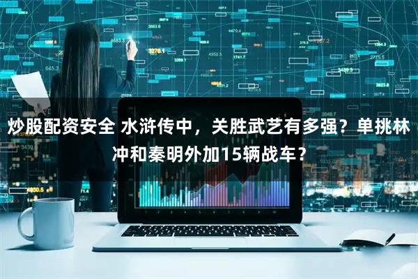 炒股配资安全 水浒传中，关胜武艺有多强？单挑林冲和秦明外加15辆战车？