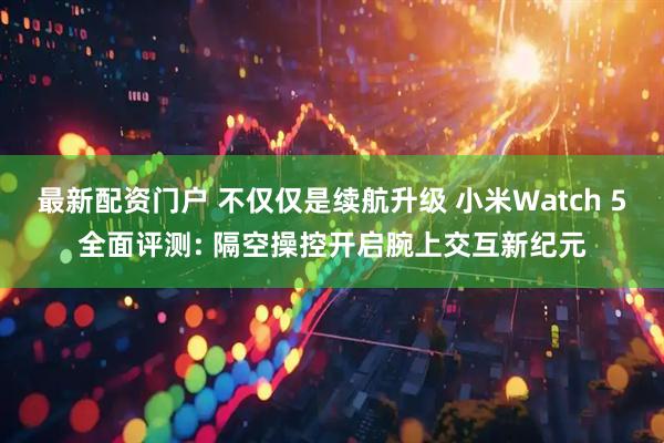 最新配资门户 不仅仅是续航升级 小米Watch 5全面评测: 隔空操控开启腕上交互新纪元