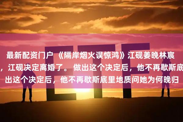 最新配资门户 《隔岸烟火误惊鸿》江砚姜晩林宸 　和姜晩结婚的第五年，江砚决定离婚了。 　　做出这个决定后，他不再歇斯底里地质问她为何晚归