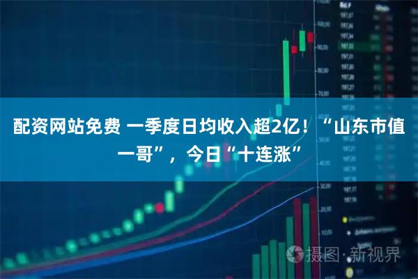 配资网站免费 一季度日均收入超2亿！“山东市值一哥”，今日“十连涨”