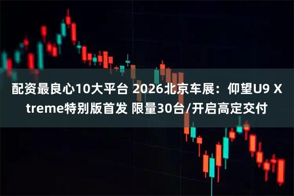 配资最良心10大平台 2026北京车展：仰望U9 Xtreme特别版首发 限量30台/开启高定交付